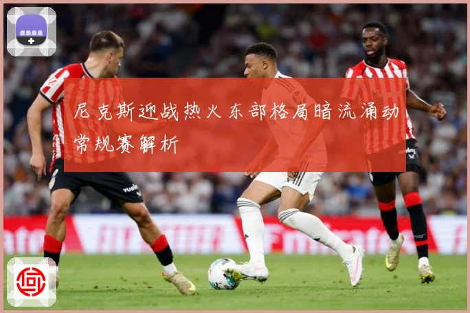 尼克斯迎战热火东部格局暗流涌动常规赛解析
