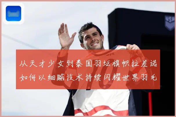 从天才少女到泰国羽坛旗帜拉差诺如何以细腻技术持续闪耀世界羽毛球赛场解析