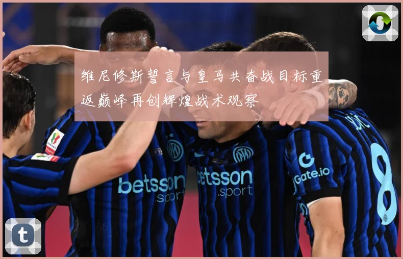 维尼修斯誓言与皇马共奋战目标重返巅峰再创辉煌战术观察