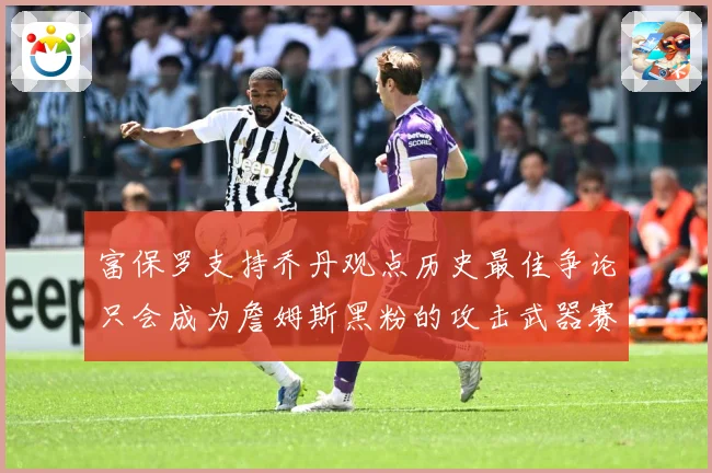 富保罗支持乔丹观点历史最佳争论只会成为詹姆斯黑粉的攻击武器赛场复盘