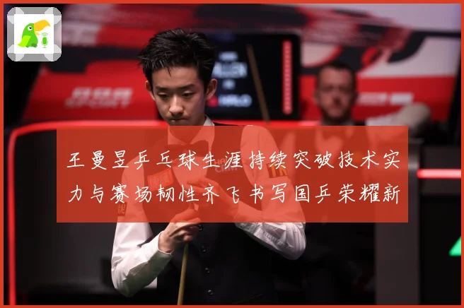王曼昱乒乓球生涯持续突破技术实力与赛场韧性齐飞书写国乒荣耀新篇章