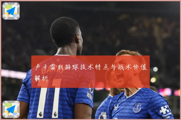 卢卡雷利排球技术特点与战术价值解析