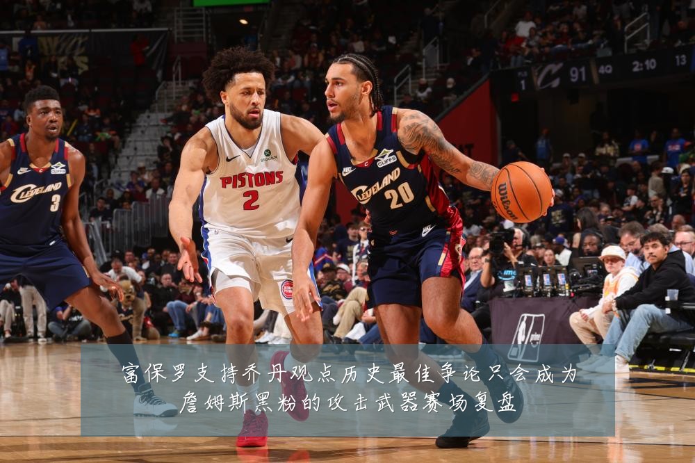富保罗支持乔丹观点历史最佳争论只会成为詹姆斯黑粉的攻击武器赛场复盘