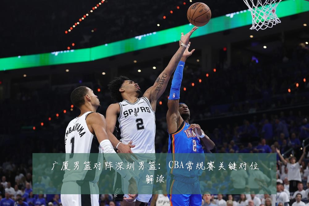 广厦男篮对阵深圳男篮:CBA常规赛关键对位解读